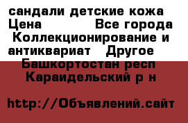 сандали детские кожа › Цена ­ 2 000 - Все города Коллекционирование и антиквариат » Другое   . Башкортостан респ.,Караидельский р-н